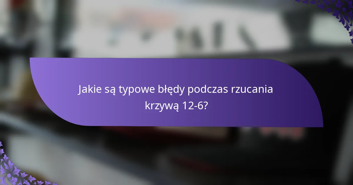 Jakie są typowe błędy podczas rzucania krzywą 12-6?